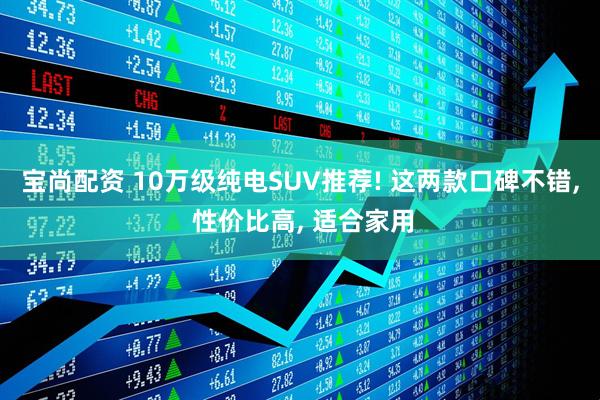 宝尚配资 10万级纯电SUV推荐! 这两款口碑不错, 性价比高, 适合家用