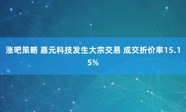 涨吧策略 嘉元科技发生大宗交易 成交折价率15.15%