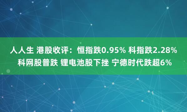 人人生 港股收评：恒指跌0.95% 科指跌2.28% 科网股普跌 锂电池股下挫 宁德时代跌超6%
