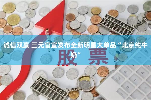 诚信双赢 三元官宣发布全新明星大单品“北京纯牛奶”